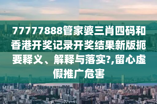 77777888管家婆三肖四码和香港开奖记录开奖结果新版扼要释义、解释与落实?,留心虚假推广危害