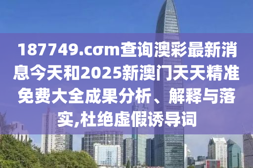 187749.cσm查询澳彩最新消息今天和2025新澳门天天精准免费大全成果分析、解释与落实,杜绝虚假诱导词