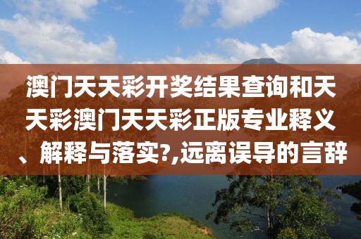 澳门天天彩开奖结果查询和天天彩澳门天天彩正版专业释义、解释与落实?,远离误导的言辞