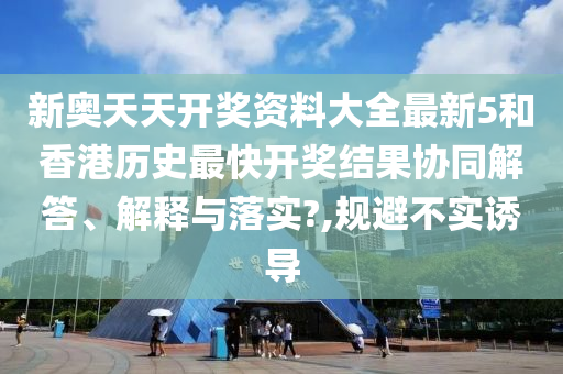 新奥天天开奖资料大全最新5和香港历史最快开奖结果协同解答、解释与落实?,规避不实诱导