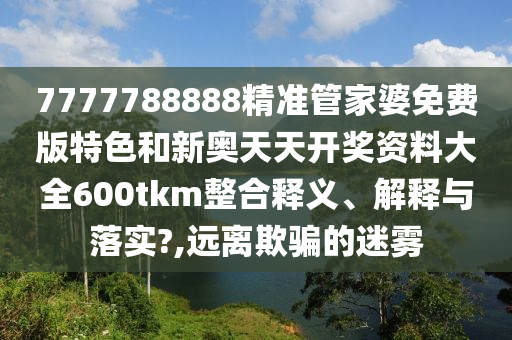 7777788888精准管家婆免费版特色和新奥天天开奖资料大全600tkm整合释义、解释与落实?,远离欺骗的迷雾