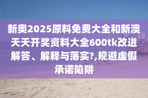 新奥2025原料免费大全和新澳天天开奖资料大全600tk改进解答、解释与落实?,规避虚假承诺陷阱