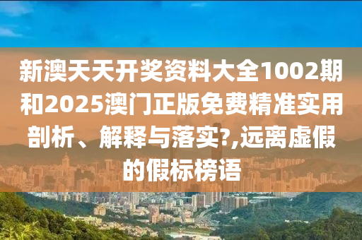 新澳天天开奖资料大全1002期和2025澳门正版免费精准实用剖析、解释与落实?,远离虚假的假标榜语