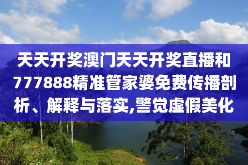 天天开奖澳门天天开奖直播和777888精准管家婆免费传播剖析、解释与落实,警觉虚假美化