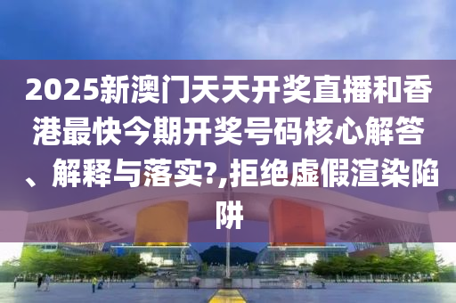 2025新澳门天天开奖直播和香港最快今期开奖号码核心解答、解释与落实?,拒绝虚假渲染陷阱
