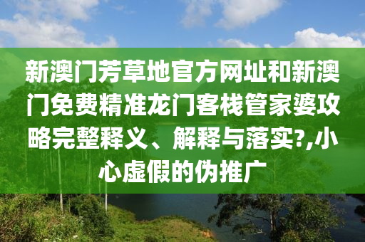 新澳门芳草地官方网址和新澳门免费精准龙门客栈管家婆攻略完整释义、解释与落实?,小心虚假的伪推广