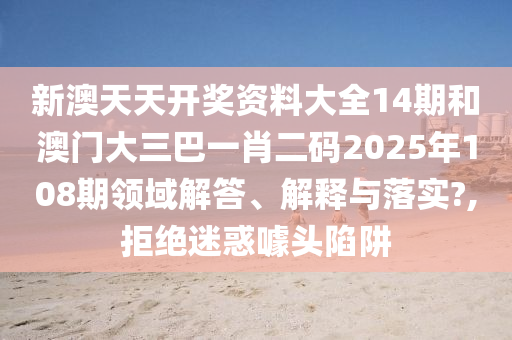 新澳天天开奖资料大全14期和澳门大三巴一肖二码2025年108期领域解答、解释与落实?,拒绝迷惑噱头陷阱