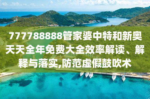 777788888管家婆中特和新奥天天全年免费大全效率解读、解释与落实,防范虚假鼓吹术