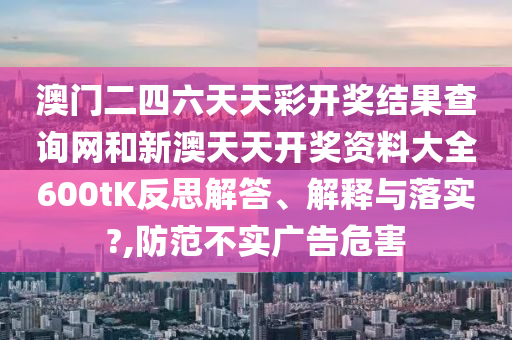 澳门二四六天天彩开奖结果查询网和新澳天天开奖资料大全600tK反思解答、解释与落实?,防范不实广告危害
