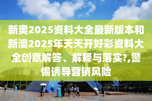 新奥2025资料大全最新版本和新澳2025年天天开好彩资料大全创意解答、解释与落实?,警惕诱导营销风险