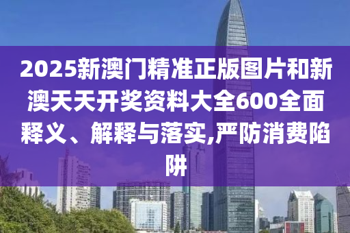 2025新澳门精准正版图片和新澳天天开奖资料大全600全面释义、解释与落实,严防消费陷阱