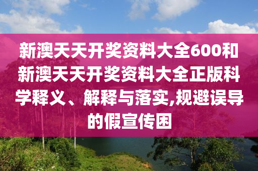 新澳天天开奖资料大全600和新澳天天开奖资料大全正版科学释义、解释与落实,规避误导的假宣传困