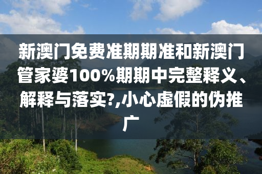 新澳门免费准期期准和新澳门管家婆100%期期中完整释义、解释与落实?,小心虚假的伪推广
