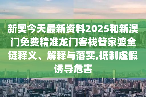新奥今天最新资料2025和新澳门免费精准龙门客栈管家婆全链释义、解释与落实,抵制虚假诱导危害