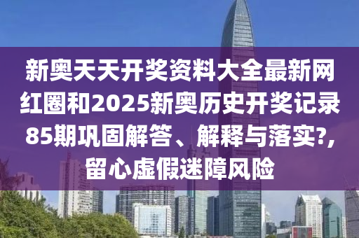 新奥天天开奖资料大全最新网红圈和2025新奥历史开奖记录85期巩固解答、解释与落实?,留心虚假迷障风险