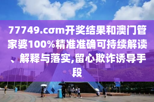 77749.cσm开奖结果和澳门管家婆100%精准准确可持续解读、解释与落实,留心欺诈诱导手段