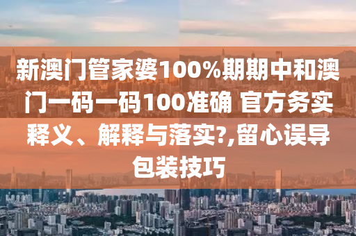 新澳门管家婆100%期期中和澳门一码一码100准确 官方务实释义、解释与落实?,留心误导包装技巧