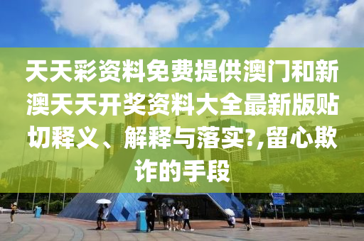 天天彩资料免费提供澳门和新澳天天开奖资料大全最新版贴切释义、解释与落实?,留心欺诈的手段