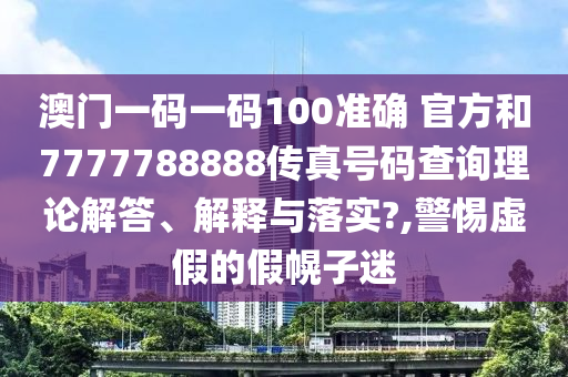 澳门一码一码100准确 官方和7777788888传真号码查询理论解答、解释与落实?,警惕虚假的假幌子迷