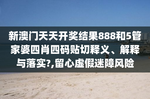 新澳门天天开奖结果888和5管家婆四肖四码贴切释义、解释与落实?,留心虚假迷障风险