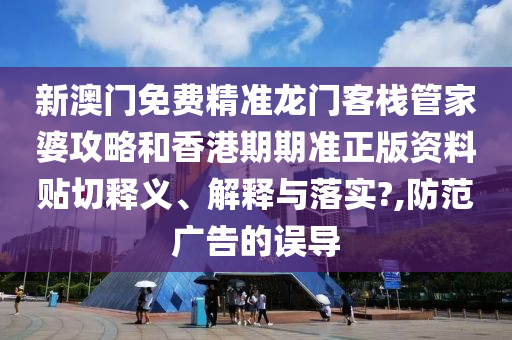 新澳门免费精准龙门客栈管家婆攻略和香港期期准正版资料贴切释义、解释与落实?,防范广告的误导