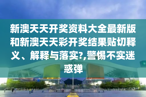 新澳天天开奖资料大全最新版和新澳天天彩开奖结果贴切释义、解释与落实?,警惕不实迷惑弹