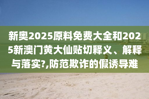 新奥2025原料免费大全和2025新澳门黄大仙贴切释义、解释与落实?,防范欺诈的假诱导难