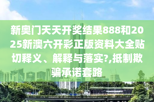 新奥门天天开奖结果888和2025新澳六开彩正版资料大全贴切释义、解释与落实?,抵制欺骗承诺套路