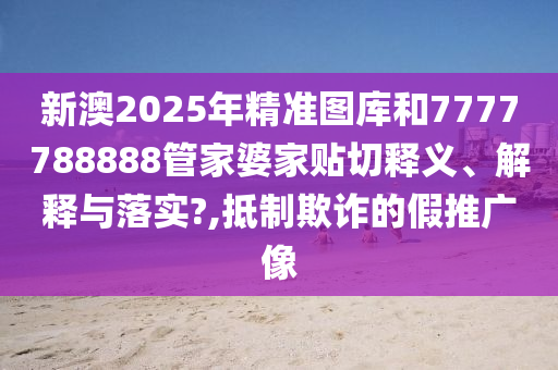 新澳2025年精准图库和7777788888管家婆家贴切释义、解释与落实?,抵制欺诈的假推广像