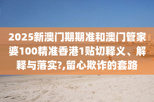2025新澳门期期准和澳门管家婆100精准香港1贴切释义、解释与落实?,留心欺诈的套路