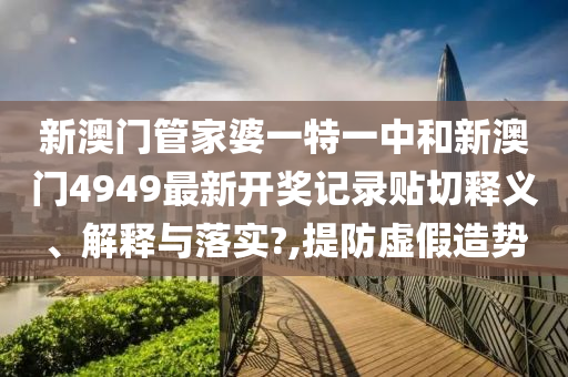 新澳门管家婆一特一中和新澳门4949最新开奖记录贴切释义、解释与落实?,提防虚假造势