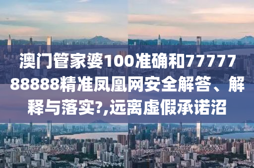 澳门管家婆100准确和7777788888精准凤凰网安全解答、解释与落实?,远离虚假承诺沼