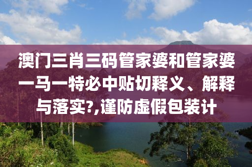 澳门三肖三码管家婆和管家婆一马一特必中贴切释义、解释与落实?,谨防虚假包装计