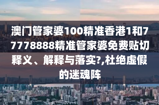 澳门管家婆100精准香港1和77778888精准管家婆免费贴切释义、解释与落实?,杜绝虚假的迷魂阵