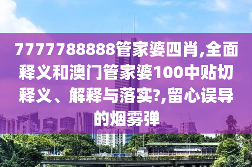 7777788888管家婆四肖,全面释义和澳门管家婆100中贴切释义、解释与落实?,留心误导的烟雾弹