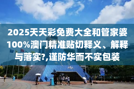 2025天天彩免费大全和管家婆100%澳门精准贴切释义、解释与落实?,谨防华而不实包装