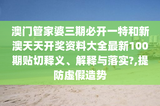 澳门管家婆三期必开一特和新澳天天开奖资料大全最新100期贴切释义、解释与落实?,提防虚假造势
