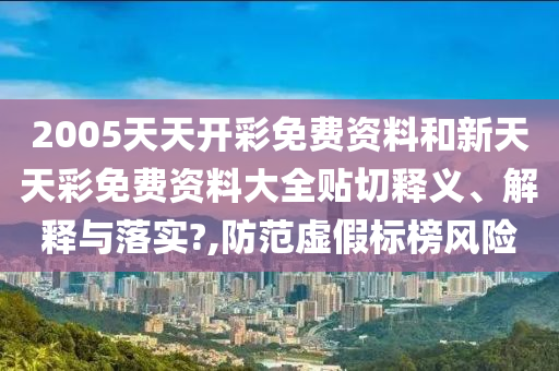 2005天天开彩免费资料和新天天彩免费资料大全贴切释义、解释与落实?,防范虚假标榜风险