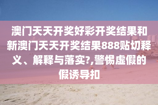 澳门天天开奖好彩开奖结果和新澳门天天开奖结果888贴切释义、解释与落实?,警惕虚假的假诱导扣