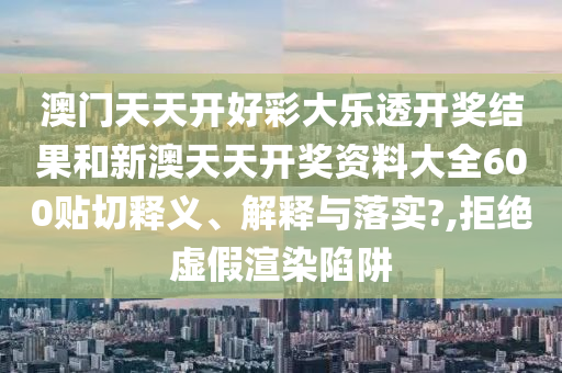 澳门天天开好彩大乐透开奖结果和新澳天天开奖资料大全600贴切释义、解释与落实?,拒绝虚假渲染陷阱