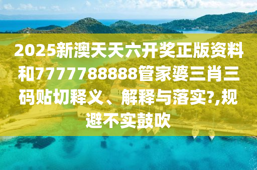 2025新澳天天六开奖正版资料和7777788888管家婆三肖三码贴切释义、解释与落实?,规避不实鼓吹