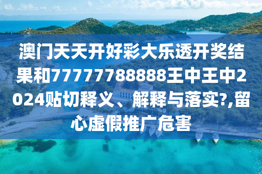 澳门天天开好彩大乐透开奖结果和77777788888王中王中2024贴切释义、解释与落实?,留心虚假推广危害