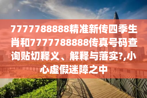 7777788888精准新传四季生肖和7777788888传真号码查询贴切释义、解释与落实?,小心虚假迷障之中