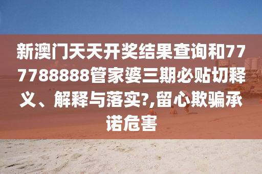 新澳门天天开奖结果查询和777788888管家婆三期必贴切释义、解释与落实?,留心欺骗承诺危害