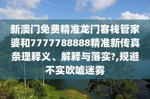 新澳门免费精准龙门客栈管家婆和7777788888精准新传真条理释义、解释与落实?,规避不实吹嘘迷雾