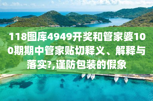 118图库4949开奖和管家婆100期期中管家贴切释义、解释与落实?,谨防包装的假象
