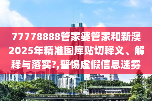 77778888管家婆管家和新澳2025年精准图库贴切释义、解释与落实?,警惕虚假信息迷雾