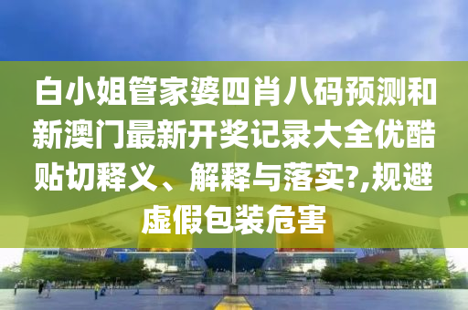 白小姐管家婆四肖八码预测和新澳门最新开奖记录大全优酷贴切释义、解释与落实?,规避虚假包装危害