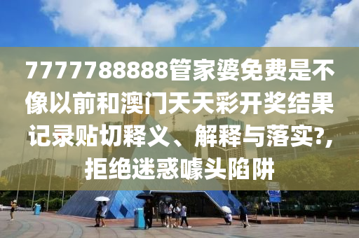 7777788888管家婆免费是不像以前和澳门天天彩开奖结果记录贴切释义、解释与落实?,拒绝迷惑噱头陷阱
