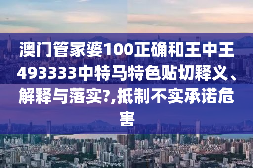 澳门管家婆100正确和王中王493333中特马特色贴切释义、解释与落实?,抵制不实承诺危害